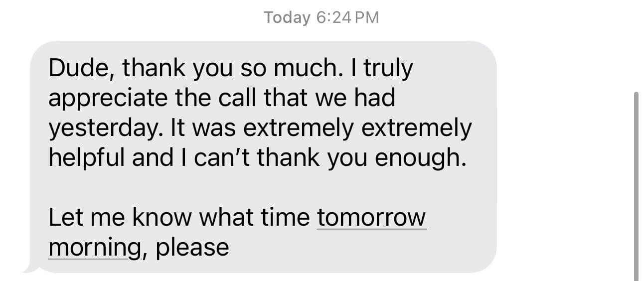 Text message from Enrico: Dude, thank you so much. I truly appreciate the call that we had yesterday. It was extremely extremely helpful and I can't thank you enough.
